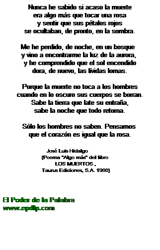 Cuadro de texto: &nbsp;&nbsp;&nbsp;&nbsp;&nbsp;&nbsp; Nunca he sabido si acaso la muerte&nbsp;&nbsp;&nbsp;&nbsp;&nbsp;&nbsp;&nbsp; 
era algo m�s que tocar una rosa
y sentir que sus p�talos rojos
se ocultaban, de pronto, en la sombra.
&nbsp;
Me he perdido, de noche, en un bosque&nbsp;&nbsp; 
y vino a encontrarme la luz de la aurora,&nbsp; 
y he comprendido que el sol encendido
dora, de nuevo, las l�vidas lomas.
&nbsp;
Porque la muerte no toca a los hombres 
cuando en lo oscuro sus cuerpos se borran. 
Sabe la tierra que late su entra�a,
sabe la noche que todo retorna.
&nbsp;
S�lo los hombres no saben. Pensamos&nbsp; 
que el coraz�n es igual que la rosa.
&nbsp;&nbsp;&nbsp;&nbsp;&nbsp;&nbsp;&nbsp;&nbsp;&nbsp;&nbsp;&nbsp;&nbsp;&nbsp;&nbsp;&nbsp;&nbsp;&nbsp;&nbsp;&nbsp;&nbsp;&nbsp;&nbsp;&nbsp;&nbsp;&nbsp;&nbsp;&nbsp;&nbsp;&nbsp;&nbsp;&nbsp;&nbsp;&nbsp;&nbsp;&nbsp; 
&nbsp;&nbsp;&nbsp;&nbsp;&nbsp;&nbsp;&nbsp;&nbsp; &nbsp;&nbsp;&nbsp;&nbsp;&nbsp;&nbsp;&nbsp;&nbsp;&nbsp;&nbsp;&nbsp;&nbsp;&nbsp;Jos� Luis Hidalgo
&nbsp;&nbsp;&nbsp;&nbsp;&nbsp;&nbsp;&nbsp;&nbsp;&nbsp;&nbsp; &nbsp;&nbsp;&nbsp;&nbsp;&nbsp;&nbsp;&nbsp;&nbsp;&nbsp;&nbsp;&nbsp;&nbsp;&nbsp;&nbsp;&nbsp;(Poema "Algo m�s" del libro 
&nbsp;&nbsp;&nbsp;&nbsp;&nbsp;&nbsp;&nbsp;&nbsp;&nbsp;&nbsp; &nbsp;&nbsp;&nbsp;&nbsp;&nbsp;&nbsp;&nbsp;&nbsp;&nbsp;&nbsp;&nbsp;&nbsp;&nbsp;&nbsp;&nbsp;&nbsp;&nbsp;&nbsp;&nbsp;&nbsp;&nbsp;&nbsp;&nbsp;&nbsp;LOS MUERTOS ,
&nbsp;&nbsp;&nbsp;&nbsp;&nbsp;&nbsp;&nbsp;&nbsp;&nbsp;&nbsp; &nbsp;&nbsp;&nbsp;&nbsp;&nbsp;&nbsp;&nbsp;&nbsp;&nbsp;&nbsp;&nbsp;&nbsp;&nbsp;&nbsp;&nbsp;Taurus Ediciones, S.A. 1966)
&nbsp;
&nbsp;
&nbsp;
El Poder de la Palabra
www.epdlp.com
&nbsp;
&nbsp;

